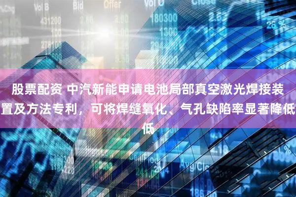 股票配资 中汽新能申请电池局部真空激光焊接装置及方法专利，可将焊缝氧化、气孔缺陷率显著降低