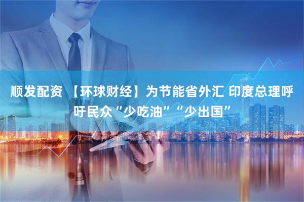 顺发配资 【环球财经】为节能省外汇 印度总理呼吁民众“少吃油”“少出国”