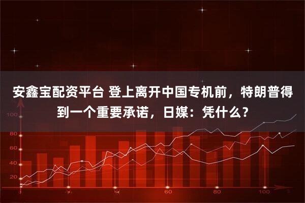 安鑫宝配资平台 登上离开中国专机前，特朗普得到一个重要承诺，日媒：凭什么？